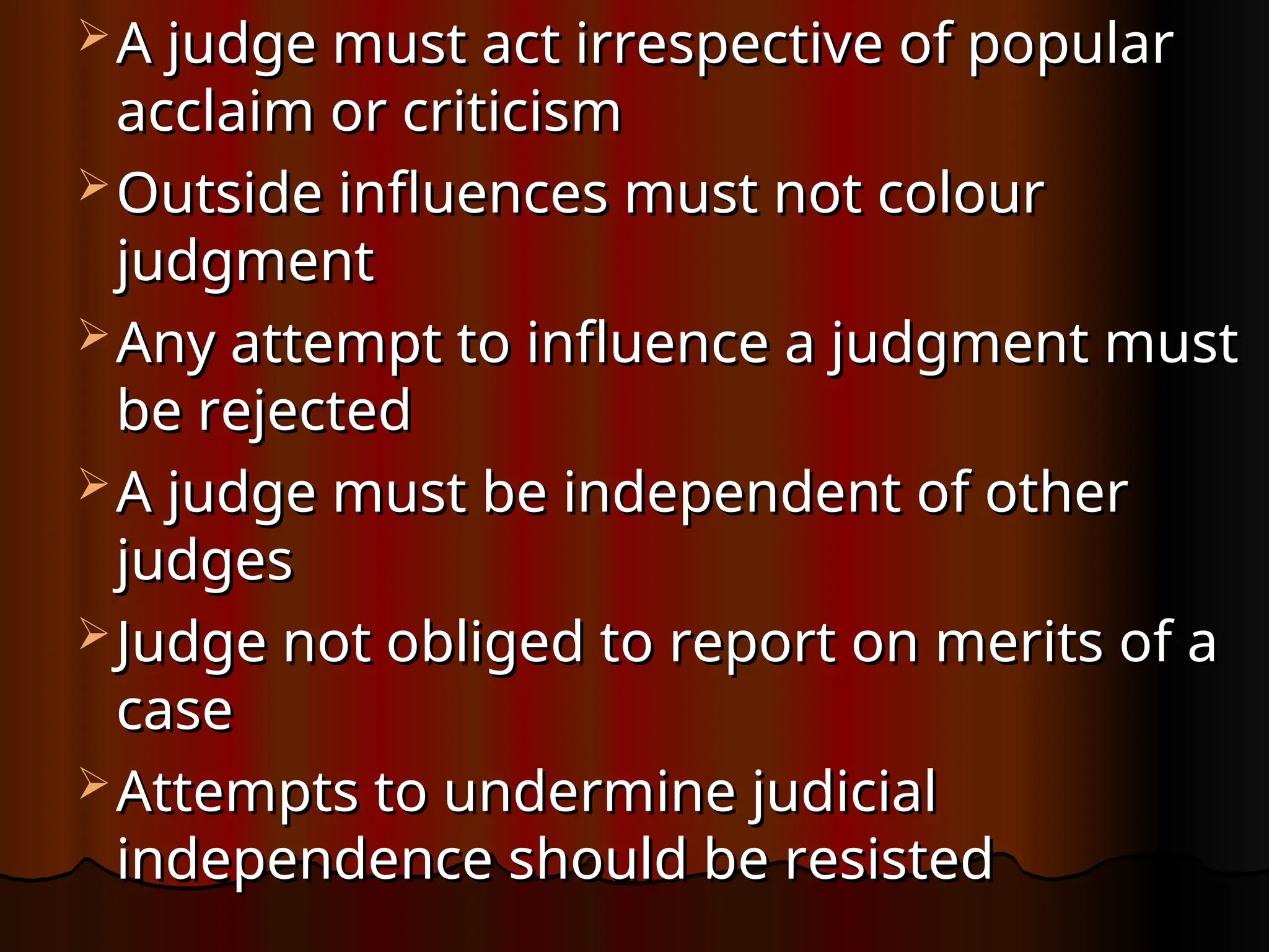  A judge must act irrespective of popular
A judge must act irrespective of popular
acclaim or criticism
acclaim or criticism
 Outside influences must not colour
Outside influences must not colour
judgment
judgment
 Any attempt to influence a judgment must
Any attempt to influence a judgment must
be rejected
be rejected
 A judge must be independent of other
A judge must be independent of other
judges
judges
 Judge not obliged to report on merits of a
Judge not obliged to report on merits of a
case
case
 Attempts to undermine judicial
Attempts to undermine judicial
independence should be resisted
independence should be resisted
 