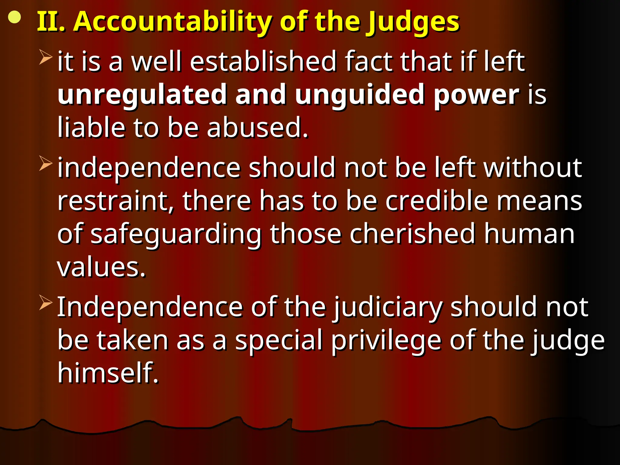  II. Accountability of the Judges
II. Accountability of the Judges
 it is a well established fact that if left
it is a well established fact that if left
unregulated and unguided
unregulated and unguided power
power is
is
liable to be abused.
liable to be abused.
 independence should not be left without
independence should not be left without
restraint, there has to be credible means
restraint, there has to be credible means
of safeguarding those cherished human
of safeguarding those cherished human
values.
values.
 Independence of the judiciary should not
Independence of the judiciary should not
be taken as a special privilege of the judge
be taken as a special privilege of the judge
himself.
himself.
 