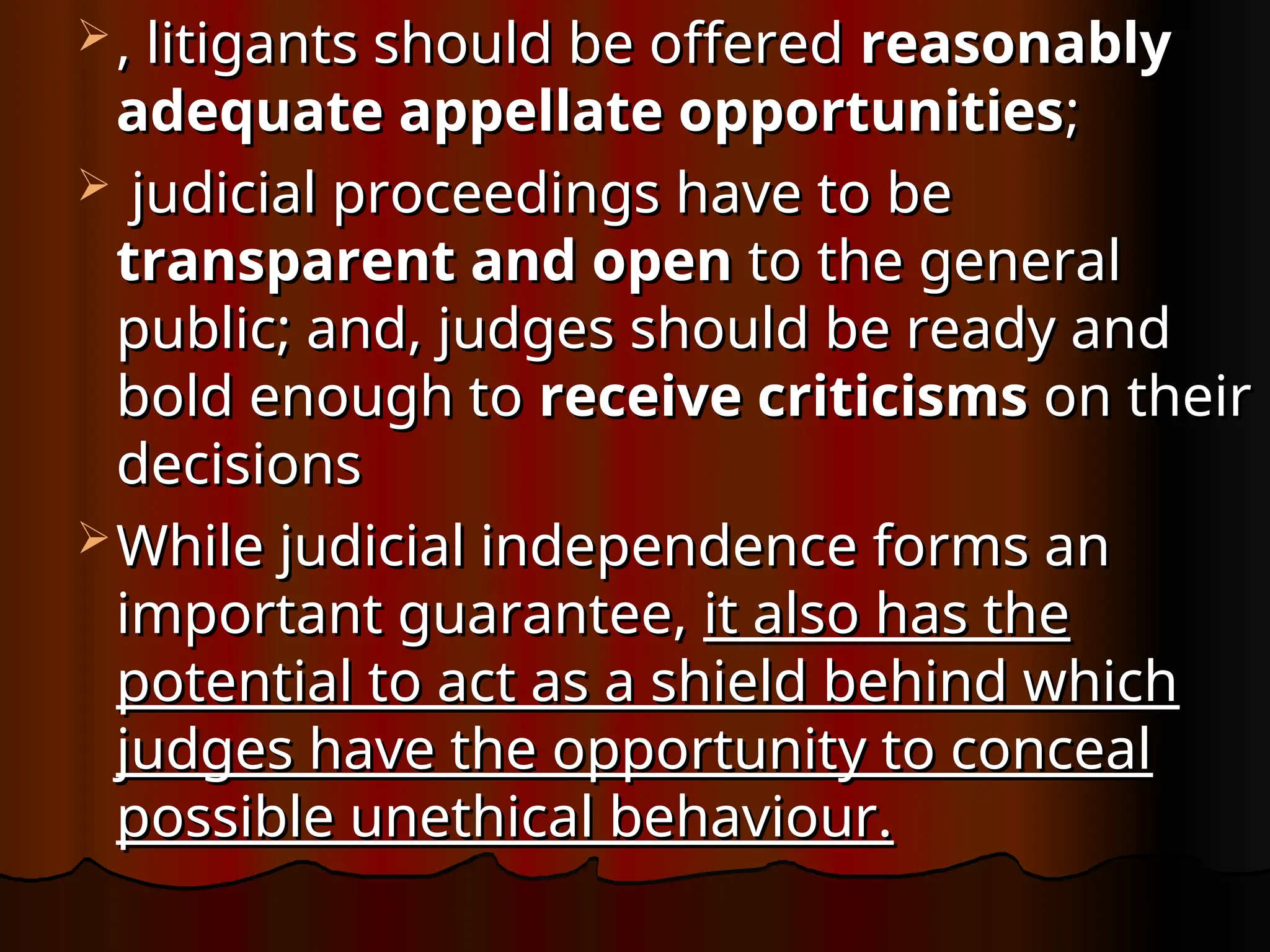  , litigants should be offered
, litigants should be offered reasonably
reasonably
adequate appellate opportunities
adequate appellate opportunities;
;
 judicial proceedings have to be
judicial proceedings have to be
transparent and open
transparent and open to the general
to the general
public; and, judges should be ready and
public; and, judges should be ready and
bold enough to
bold enough to receive criticisms
receive criticisms on their
on their
decisions
decisions
 While judicial independence forms an
While judicial independence forms an
important guarantee,
important guarantee, it also has the
it also has the
potential to act as a shield behind which
potential to act as a shield behind which
judges have the opportunity to conceal
judges have the opportunity to conceal
possible unethical behaviour.
possible unethical behaviour.
 