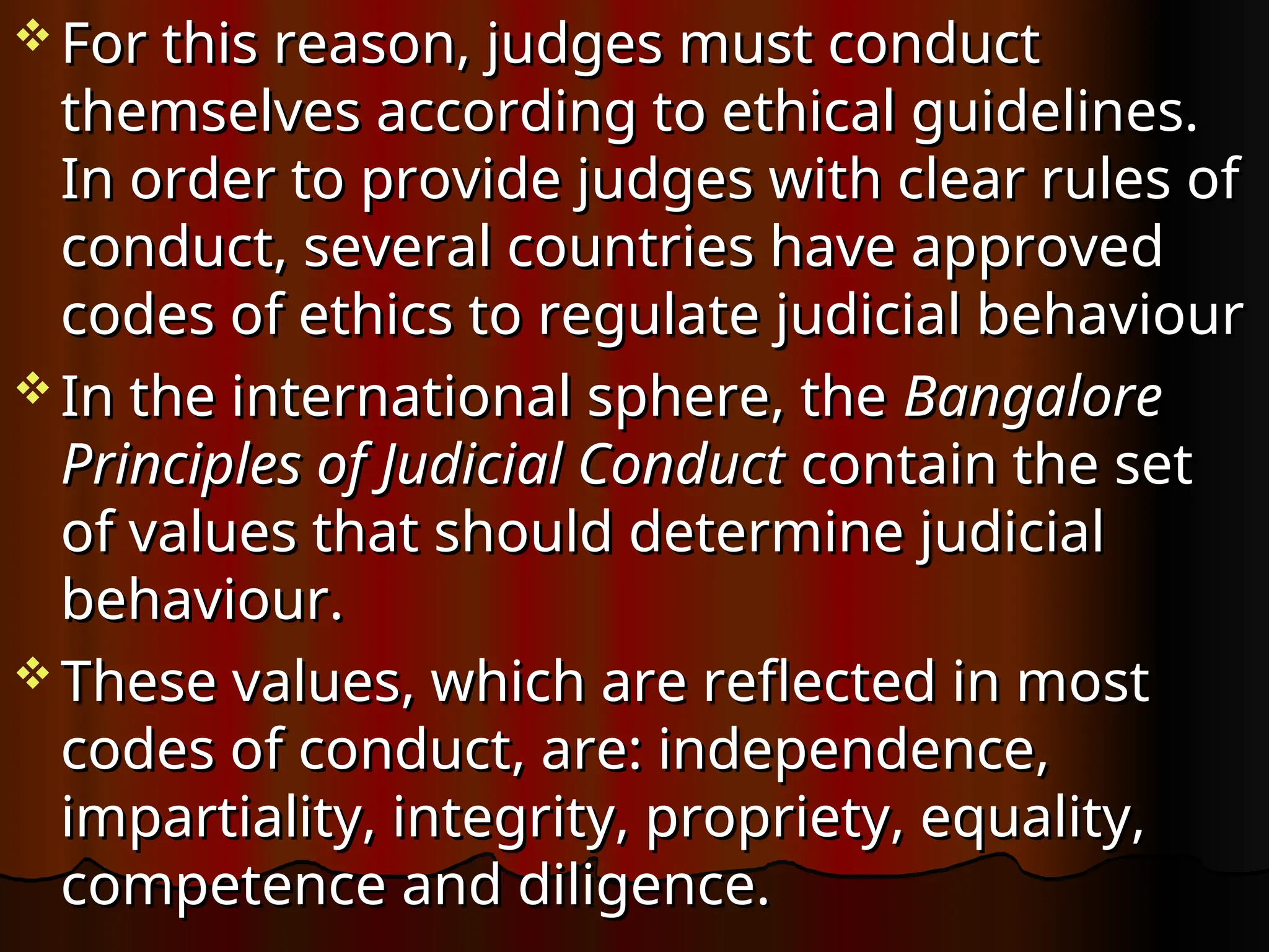  For this reason, judges must conduct
For this reason, judges must conduct
themselves according to ethical guidelines.
themselves according to ethical guidelines.
In order to provide judges with clear rules of
In order to provide judges with clear rules of
conduct, several countries have approved
conduct, several countries have approved
codes of ethics to regulate judicial behaviour
codes of ethics to regulate judicial behaviour
 In the international sphere, the
In the international sphere, the Bangalore
Bangalore
Principles of Judicial Conduct
Principles of Judicial Conduct contain the set
contain the set
of values that should determine judicial
of values that should determine judicial
behaviour.
behaviour.
 These values, which are reflected in most
These values, which are reflected in most
codes of conduct, are: independence,
codes of conduct, are: independence,
impartiality, integrity, propriety, equality,
impartiality, integrity, propriety, equality,
competence and diligence.
competence and diligence.
 