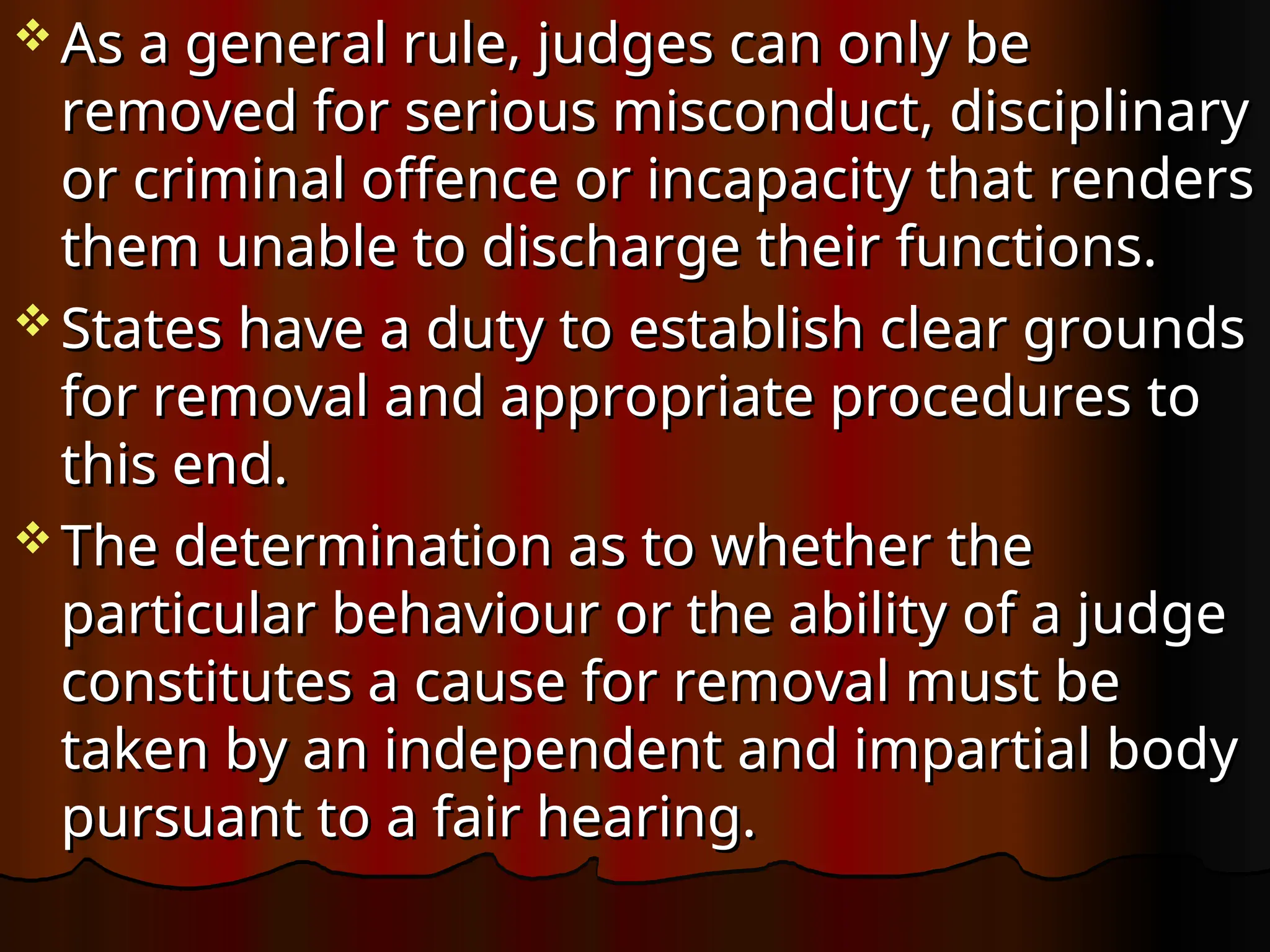  As a general rule, judges can only be
As a general rule, judges can only be
removed for serious misconduct, disciplinary
removed for serious misconduct, disciplinary
or criminal offence or incapacity that renders
or criminal offence or incapacity that renders
them unable to discharge their functions.
them unable to discharge their functions.
 States have a duty to establish clear grounds
States have a duty to establish clear grounds
for removal and appropriate procedures to
for removal and appropriate procedures to
this end.
this end.
 The determination as to whether the
The determination as to whether the
particular behaviour or the ability of a judge
particular behaviour or the ability of a judge
constitutes a cause for removal must be
constitutes a cause for removal must be
taken by an independent and impartial body
taken by an independent and impartial body
pursuant to a fair hearing.
pursuant to a fair hearing.
 