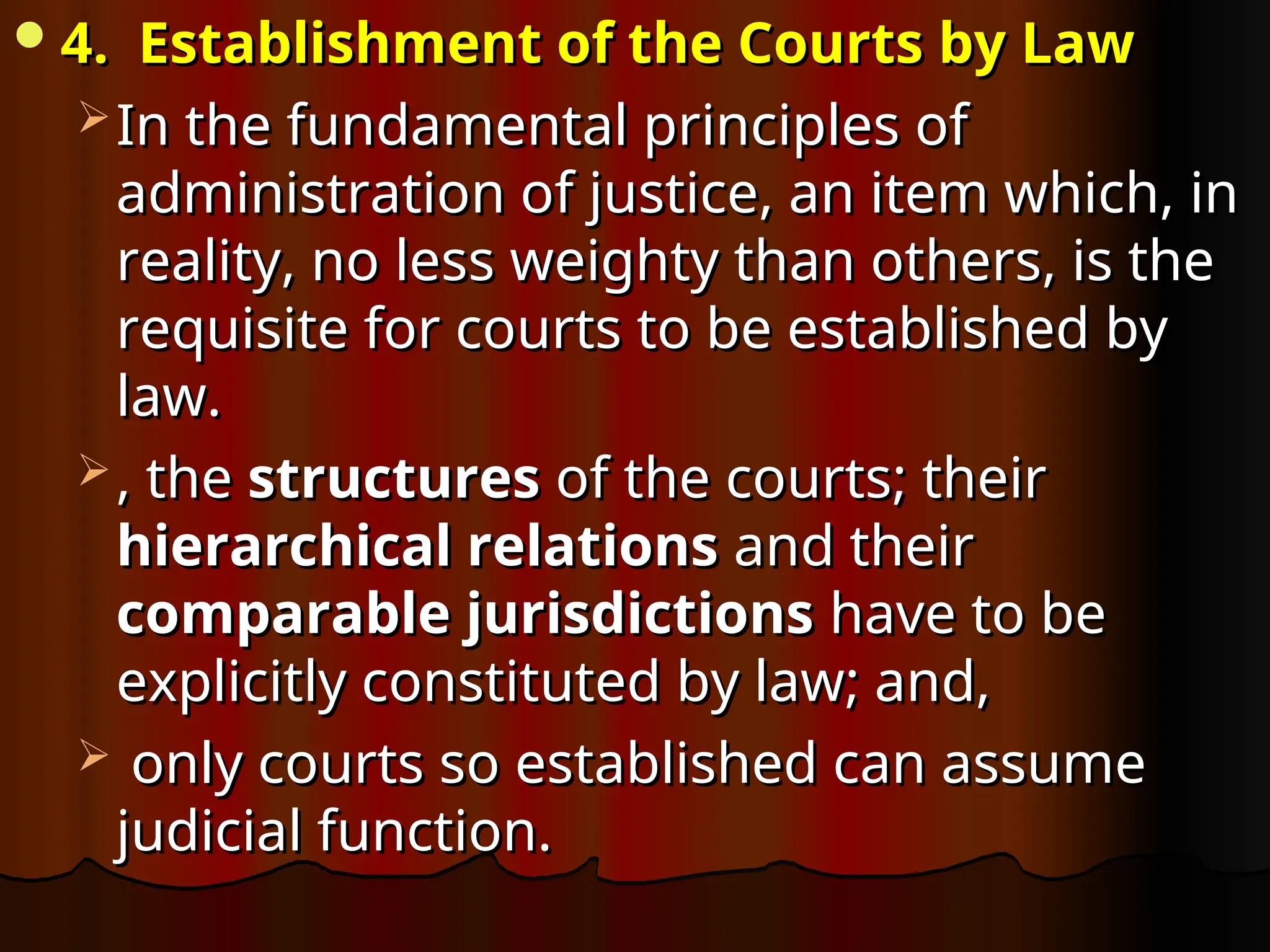 4. Establishment of the Courts by Law
4. Establishment of the Courts by Law
 In the fundamental principles of
In the fundamental principles of
administration of justice, an item which, in
administration of justice, an item which, in
reality, no less weighty than others, is the
reality, no less weighty than others, is the
requisite for courts to be established by
requisite for courts to be established by
law.
law.
 , the
, the structures
structures of the courts; their
of the courts; their
hierarchical relations
hierarchical relations and their
and their
comparable jurisdictions
comparable jurisdictions have to be
have to be
explicitly constituted by law; and,
explicitly constituted by law; and,
 only courts so established can assume
only courts so established can assume
judicial function.
judicial function.
 