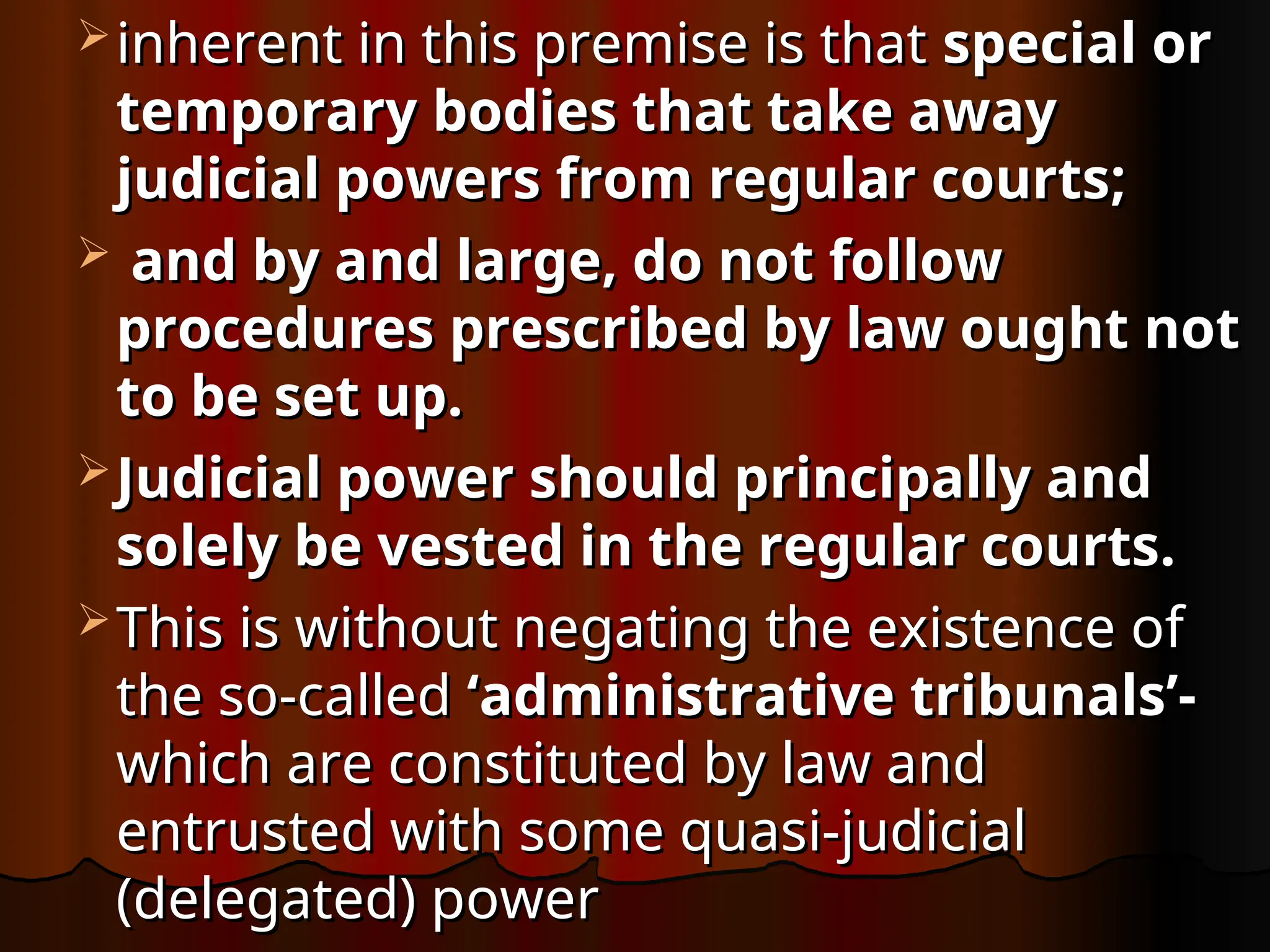  inherent in this premise is that
inherent in this premise is that special or
special or
temporary
temporary bodies that take away
bodies that take away
judicial powers from regular courts;
judicial powers from regular courts;
 and by and large, do not follow
and by and large, do not follow
procedures prescribed by law ought not
procedures prescribed by law ought not
to be set up.
to be set up.
 Judicial power should principally and
Judicial power should principally and
solely be vested in the regular courts.
solely be vested in the regular courts.
 This is without negating the existence of
This is without negating the existence of
the so-called
the so-called ‘administrative tribunals’-
‘administrative tribunals’-
which are constituted by law and
which are constituted by law and
entrusted with some quasi-judicial
entrusted with some quasi-judicial
(delegated) power
(delegated) power
 