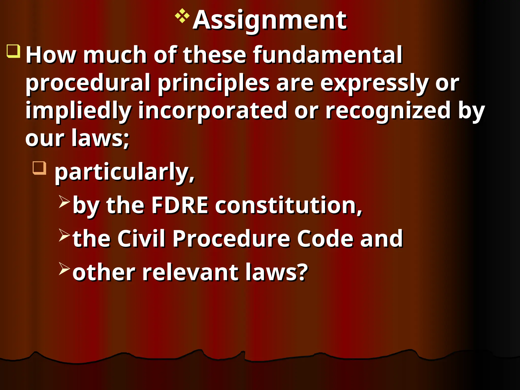 Assignment
Assignment
 How much of these fundamental
How much of these fundamental
procedural principles are expressly or
procedural principles are expressly or
impliedly incorporated or recognized by
impliedly incorporated or recognized by
our laws;
our laws;
 particularly,
particularly,
by the FDRE constitution,
by the FDRE constitution,
the Civil Procedure Code and
the Civil Procedure Code and
other relevant laws?
other relevant laws?
 