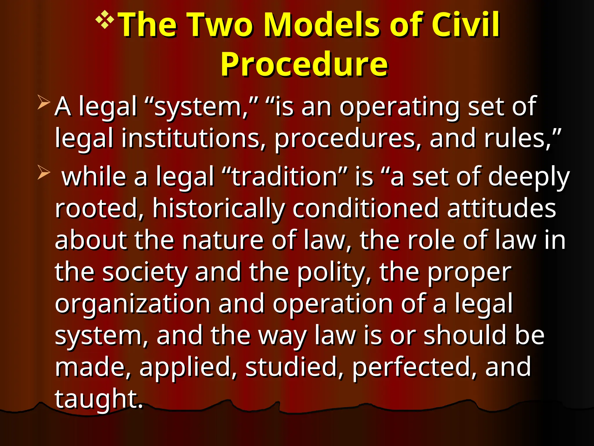 The Two Models of Civil
The Two Models of Civil
Procedure
Procedure
 A legal “system,” “is an operating set of
A legal “system,” “is an operating set of
legal institutions, procedures, and rules,”
legal institutions, procedures, and rules,”
 while a legal “tradition” is “a set of deeply
while a legal “tradition” is “a set of deeply
rooted, historically conditioned attitudes
rooted, historically conditioned attitudes
about the nature of law, the role of law in
about the nature of law, the role of law in
the society and the polity, the proper
the society and the polity, the proper
organization and operation of a legal
organization and operation of a legal
system, and the way law is or should be
system, and the way law is or should be
made, applied, studied, perfected, and
made, applied, studied, perfected, and
taught.
taught.
 