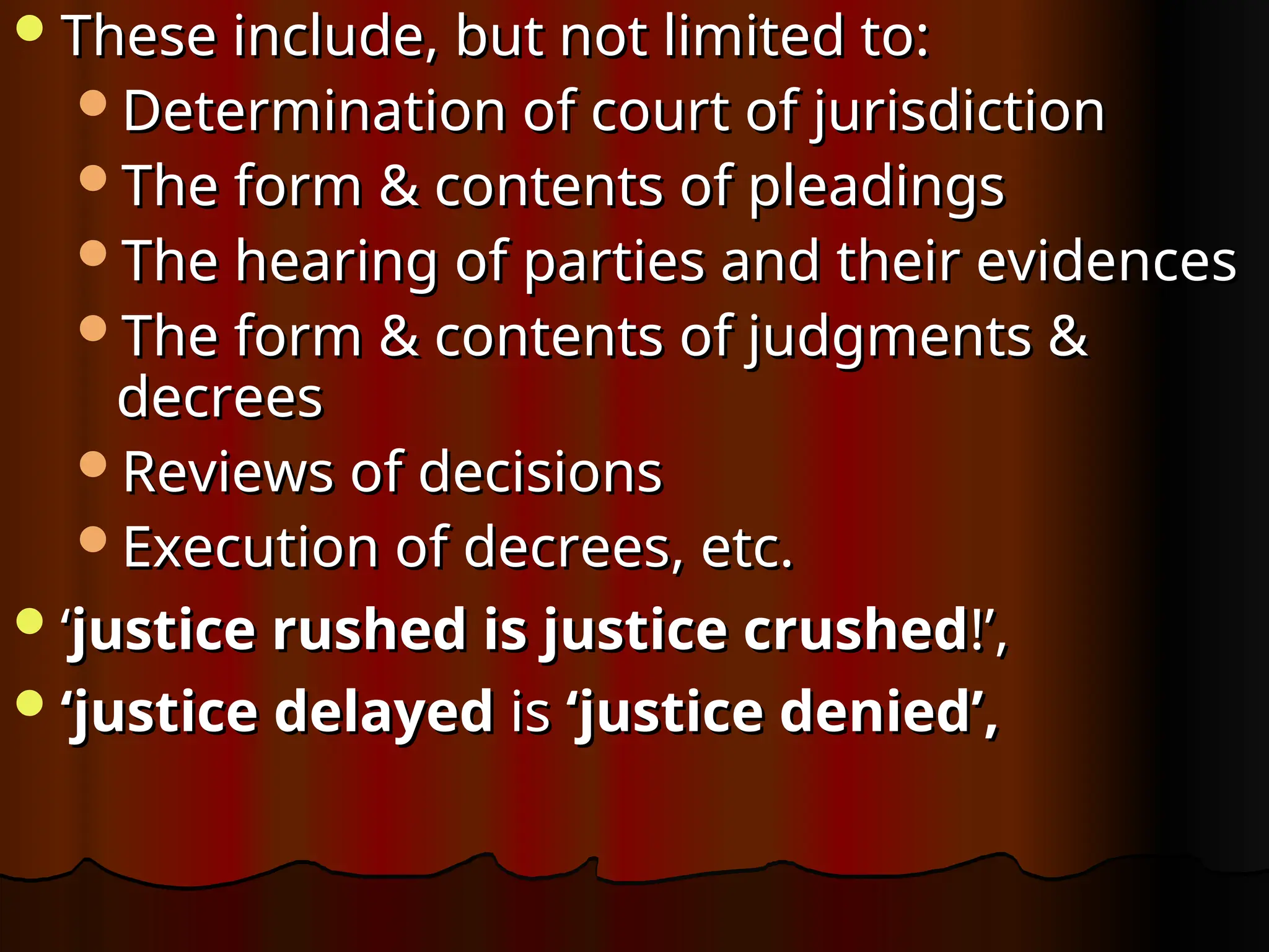 These include, but not limited to:
These include, but not limited to:
Determination of court of jurisdiction
Determination of court of jurisdiction
The form & contents of pleadings
The form & contents of pleadings
The hearing of parties and their evidences
The hearing of parties and their evidences
The form & contents of judgments &
The form & contents of judgments &
decrees
decrees
Reviews of decisions
Reviews of decisions
Execution of decrees, etc.
Execution of decrees, etc.
‘
‘justice rushed is justice crushed
justice rushed is justice crushed!’,
!’,
‘
‘justice delayed
justice delayed is
is ‘justice denied’,
‘justice denied’,
 