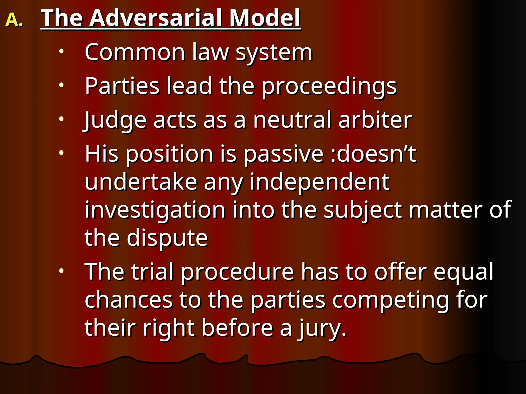 A.
A. The Adversarial Model
The Adversarial Model
• Common law system
Common law system
• Parties lead the proceedings
Parties lead the proceedings
• Judge acts as a neutral arbiter
Judge acts as a neutral arbiter
• His position is passive :doesn’t
His position is passive :doesn’t
undertake any independent
undertake any independent
investigation into the subject matter of
investigation into the subject matter of
the dispute
the dispute
• The trial procedure has to offer equal
The trial procedure has to offer equal
chances to the parties competing for
chances to the parties competing for
their right before a jury.
their right before a jury.
 