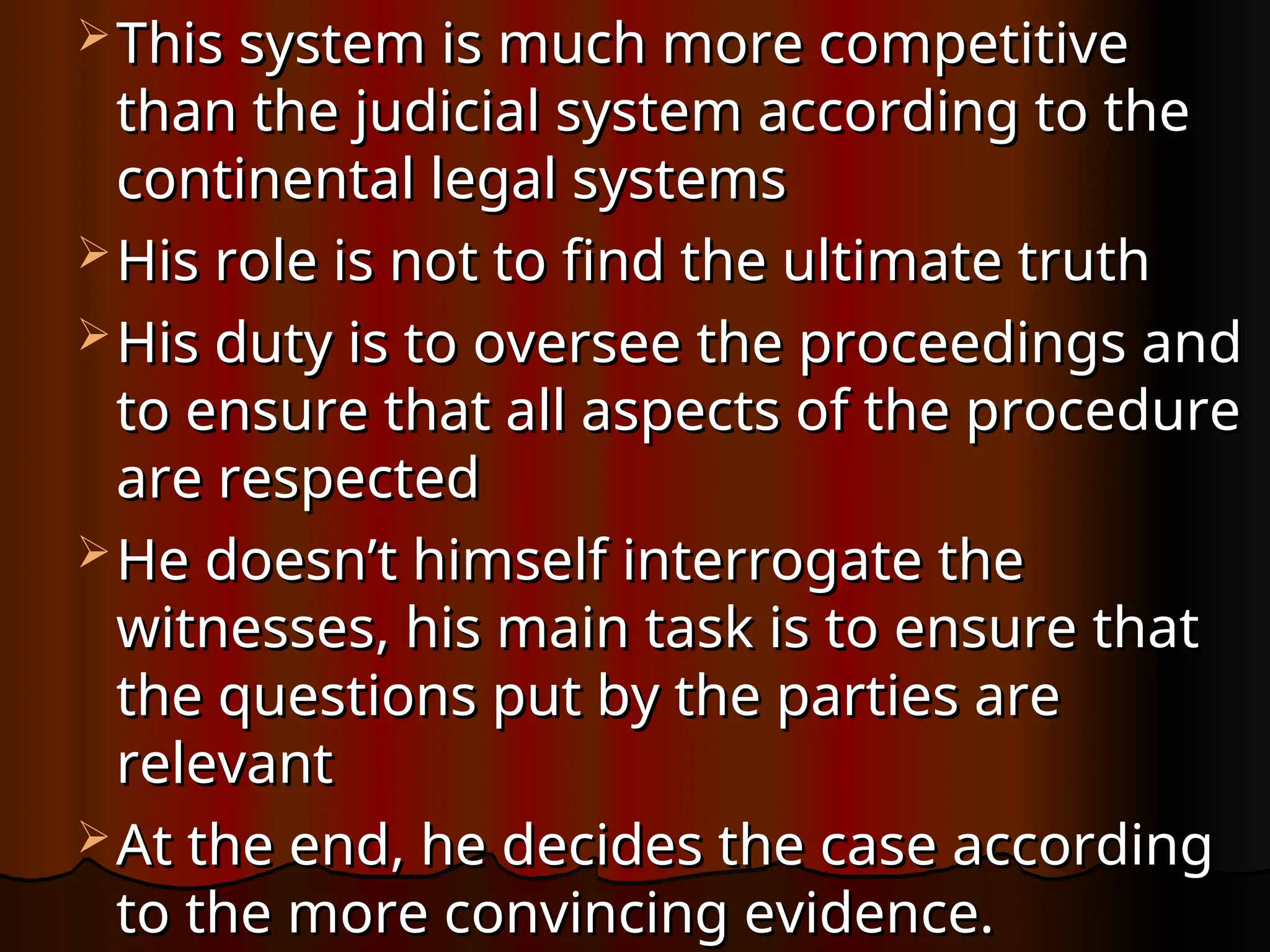  This system is much more competitive
This system is much more competitive
than the judicial system according to the
than the judicial system according to the
continental legal systems
continental legal systems
 His role is not to find the ultimate truth
His role is not to find the ultimate truth
 His duty is to oversee the proceedings and
His duty is to oversee the proceedings and
to ensure that all aspects of the procedure
to ensure that all aspects of the procedure
are respected
are respected
 He doesn’t himself interrogate the
He doesn’t himself interrogate the
witnesses, his main task is to ensure that
witnesses, his main task is to ensure that
the questions put by the parties are
the questions put by the parties are
relevant
relevant
 At the end, he decides the case according
At the end, he decides the case according
to the more convincing evidence.
to the more convincing evidence.
 