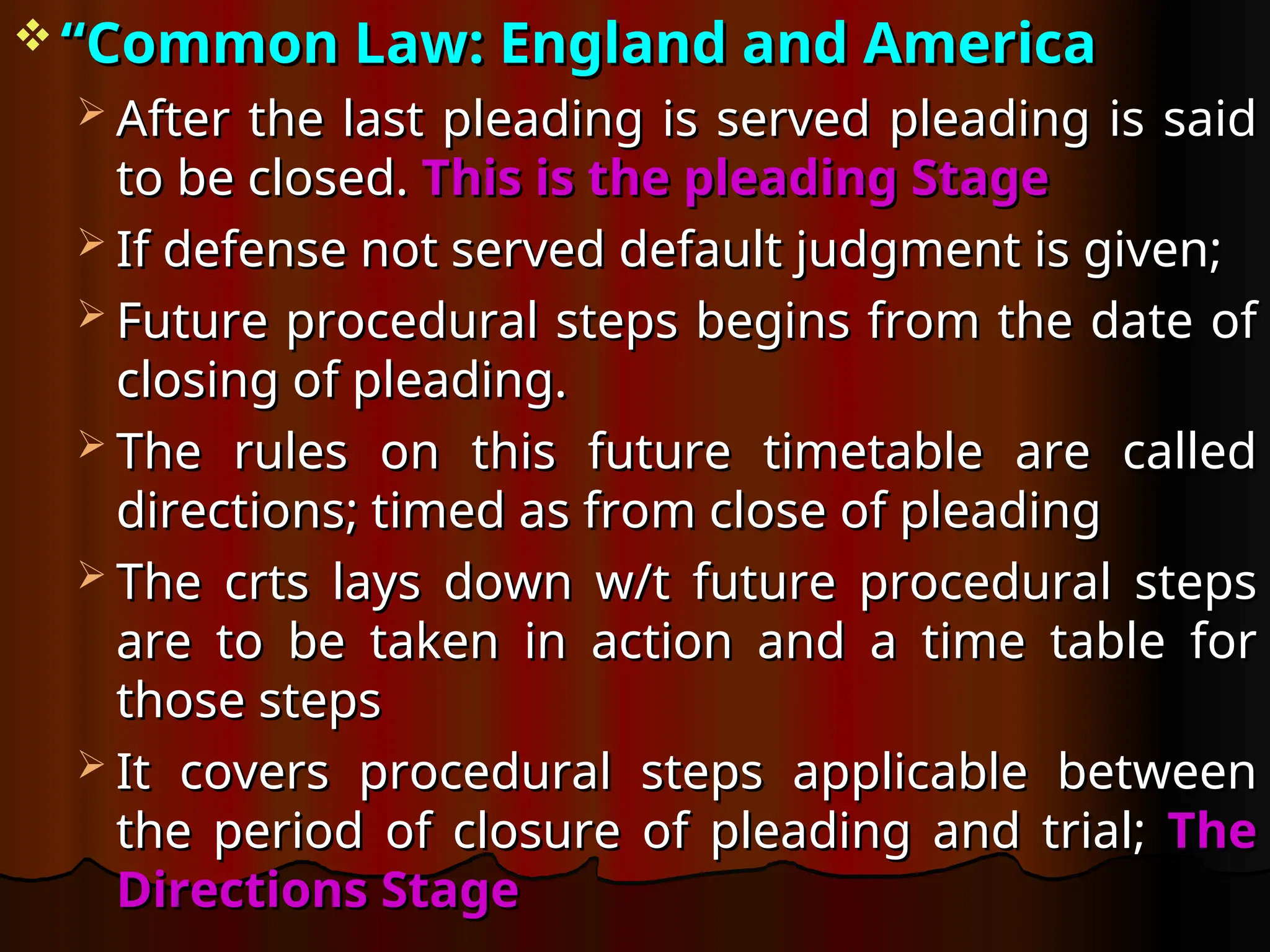 “
“Common Law: England and America
Common Law: England and America
 After the last pleading is served pleading is said
After the last pleading is served pleading is said
to be closed.
to be closed. This is the pleading Stage
This is the pleading Stage
 If defense not served default judgment is given;
If defense not served default judgment is given;
 Future procedural steps begins from the date of
Future procedural steps begins from the date of
closing of pleading.
closing of pleading.
 The rules on this future timetable are called
The rules on this future timetable are called
directions; timed as from close of pleading
directions; timed as from close of pleading
 The crts lays down w/t future procedural steps
The crts lays down w/t future procedural steps
are to be taken in action and a time table for
are to be taken in action and a time table for
those steps
those steps
 It covers procedural steps applicable between
It covers procedural steps applicable between
the period of closure of pleading and trial;
the period of closure of pleading and trial; The
The
Directions Stage
Directions Stage
 
