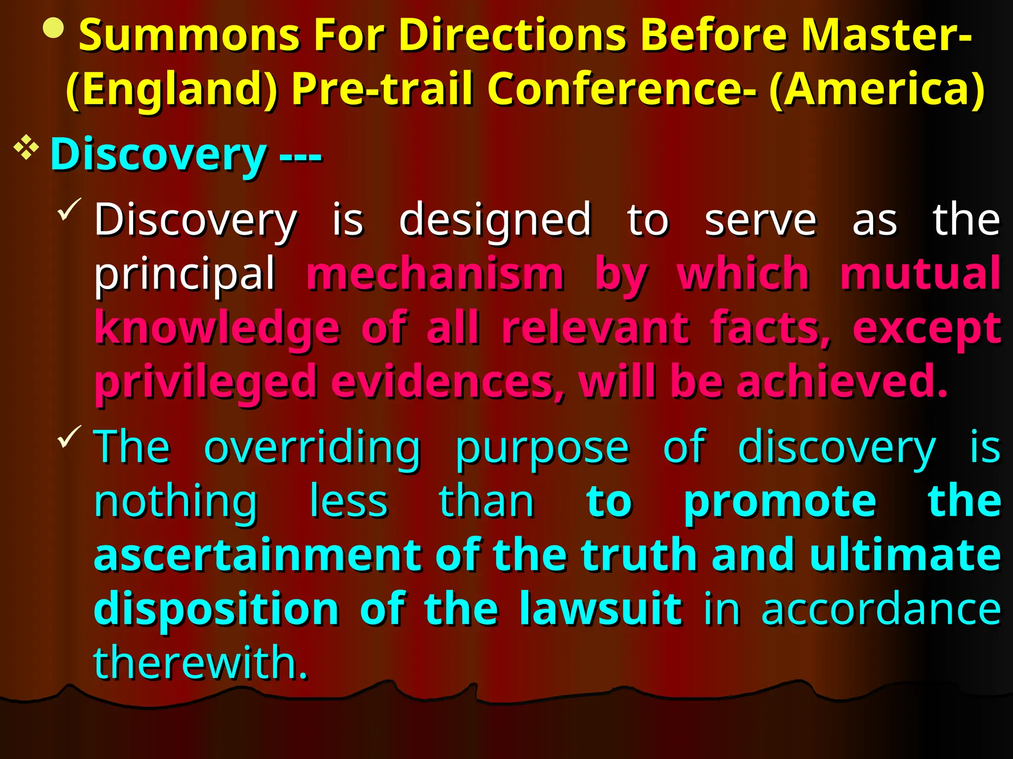 Summons For Directions Before Master-
Summons For Directions Before Master-
(England) Pre-trail
(England) Pre-trail Conference- (America)
Conference- (America)
 Discovery ---
Discovery ---
 Discovery is designed to serve as the
Discovery is designed to serve as the
principal
principal mechanism by which mutual
mechanism by which mutual
knowledge of all relevant facts, except
knowledge of all relevant facts, except
privileged evidences, will be achieved.
privileged evidences, will be achieved.
 The overriding purpose of discovery is
The overriding purpose of discovery is
nothing less than
nothing less than to promote the
to promote the
ascertainment of the truth and ultimate
ascertainment of the truth and ultimate
disposition of the lawsuit
disposition of the lawsuit in accordance
in accordance
therewith.
therewith.
 