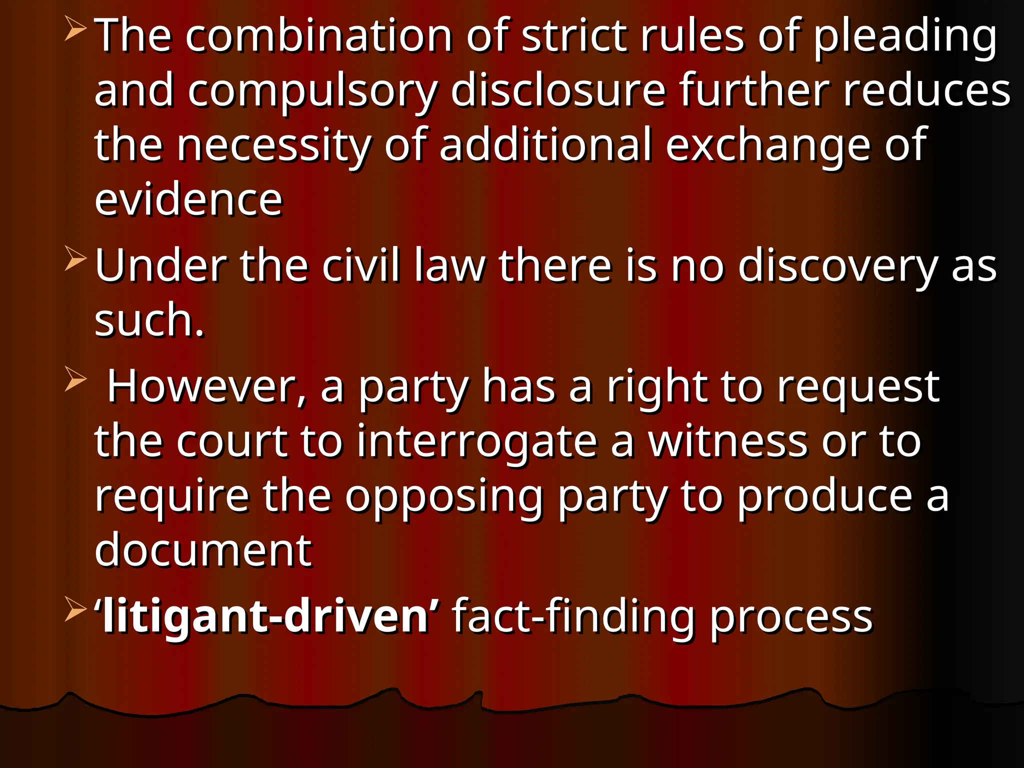  The combination of strict rules of pleading
The combination of strict rules of pleading
and compulsory disclosure further reduces
and compulsory disclosure further reduces
the necessity of additional exchange of
the necessity of additional exchange of
evidence
evidence
 Under the civil law there is no discovery as
Under the civil law there is no discovery as
such.
such.
 However, a party has a right to request
However, a party has a right to request
the court to interrogate a witness or to
the court to interrogate a witness or to
require the opposing party to produce a
require the opposing party to produce a
document
document
 ‘
‘litigant-driven’
litigant-driven’ fact-finding process
fact-finding process
 