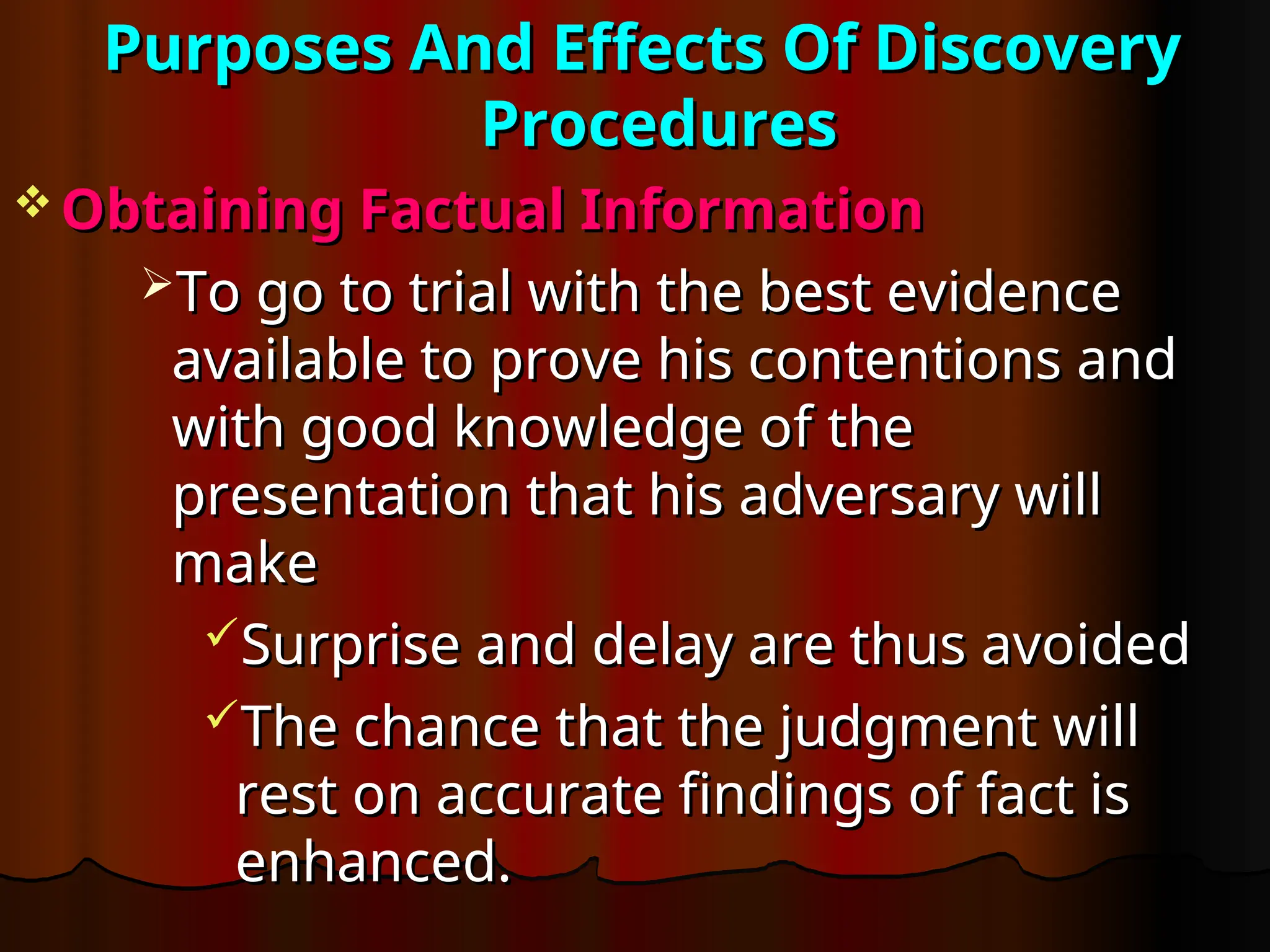Purposes And Effects Of Discovery
Purposes And Effects Of Discovery
Procedures
Procedures
 Obtaining Factual Information
Obtaining Factual Information
To go to trial with the best evidence
To go to trial with the best evidence
available to prove his contentions and
available to prove his contentions and
with good knowledge of the
with good knowledge of the
presentation that his adversary will
presentation that his adversary will
make
make
Surprise and delay are thus avoided
Surprise and delay are thus avoided
The chance that the judgment will
The chance that the judgment will
rest on accurate findings of fact is
rest on accurate findings of fact is
enhanced.
enhanced.
 