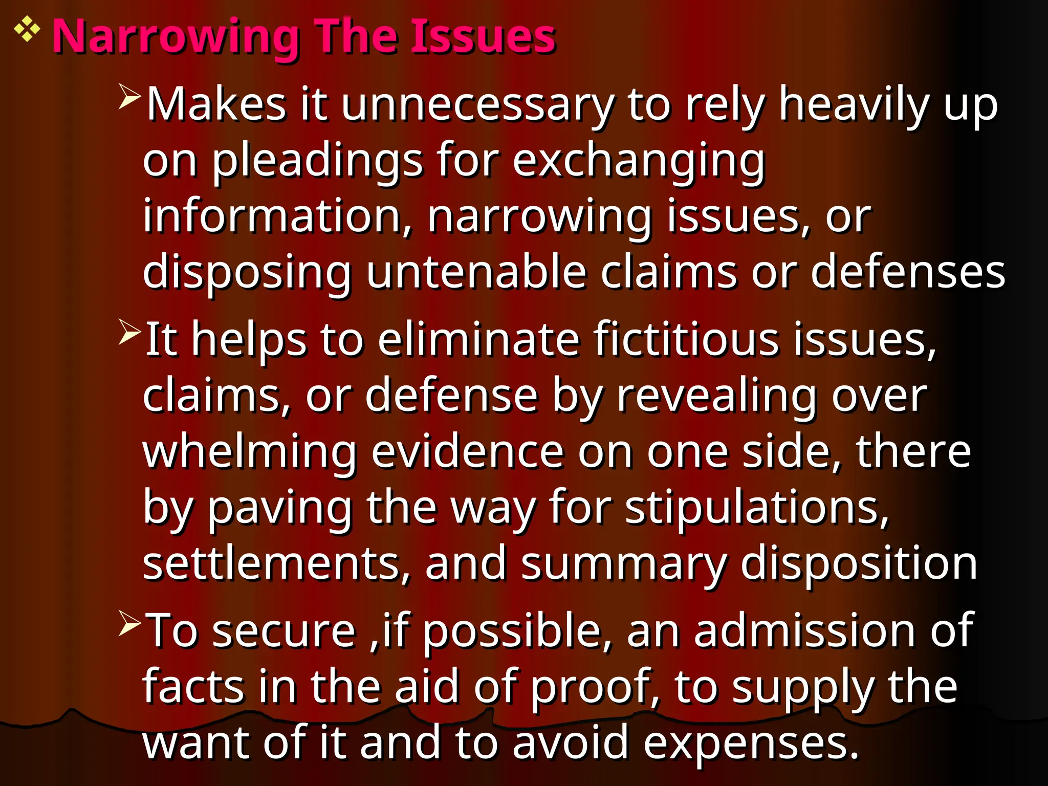  Narrowing The Issues
Narrowing The Issues
Makes it unnecessary to rely heavily up
Makes it unnecessary to rely heavily up
on pleadings for exchanging
on pleadings for exchanging
information, narrowing issues, or
information, narrowing issues, or
disposing untenable claims or defenses
disposing untenable claims or defenses
It helps to eliminate fictitious issues,
It helps to eliminate fictitious issues,
claims, or defense by revealing over
claims, or defense by revealing over
whelming evidence on one side, there
whelming evidence on one side, there
by paving the way for stipulations,
by paving the way for stipulations,
settlements, and summary disposition
settlements, and summary disposition
To secure ,if possible, an admission of
To secure ,if possible, an admission of
facts in the aid of proof, to supply the
facts in the aid of proof, to supply the
want of it and to avoid expenses.
want of it and to avoid expenses.
 