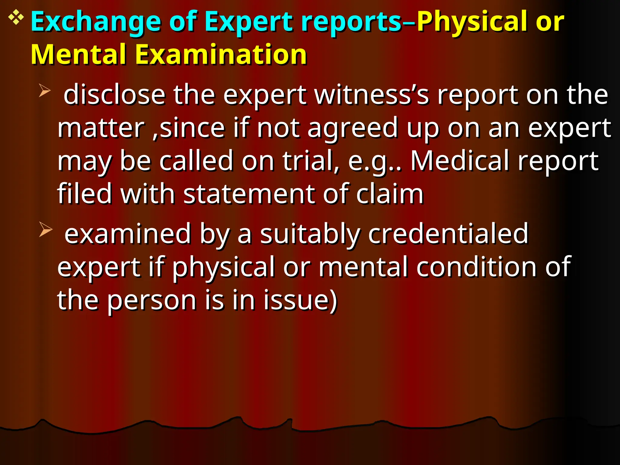  Exchange of Expert reports
Exchange of Expert reports–
–Physical or
Physical or
Mental Examination
Mental Examination
 disclose the expert witness’s report on the
disclose the expert witness’s report on the
matter ,since if not agreed up on an expert
matter ,since if not agreed up on an expert
may be called on trial, e.g.. Medical report
may be called on trial, e.g.. Medical report
filed with statement of claim
filed with statement of claim
 examined by a suitably credentialed
examined by a suitably credentialed
expert if physical or mental condition of
expert if physical or mental condition of
the person is in issue)
the person is in issue)
 