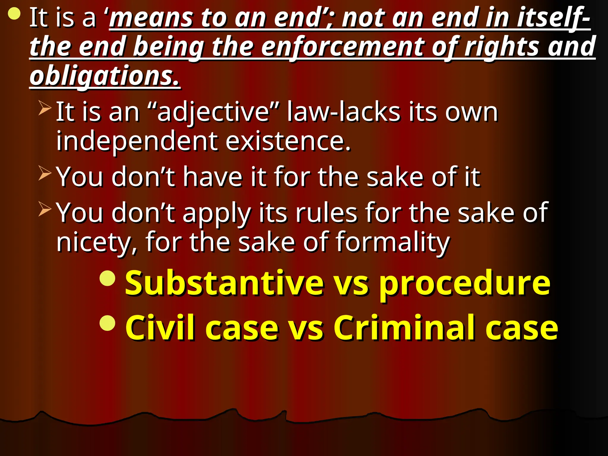 It is a ‘
It is a ‘means to an end’; not an end in itself-
means to an end’; not an end in itself-
the end being the enforcement of rights
the end being the enforcement of rights and
obligations.
obligations.
 It is an “adjective” law-lacks its own
It is an “adjective” law-lacks its own
independent existence.
independent existence.
 You don’t have it for the sake of it
You don’t have it for the sake of it
 You don’t apply its rules for the sake of
You don’t apply its rules for the sake of
nicety, for the sake of formality
nicety, for the sake of formality
Substantive vs procedure
Substantive vs procedure
Civil case vs Criminal case
Civil case vs Criminal case
 