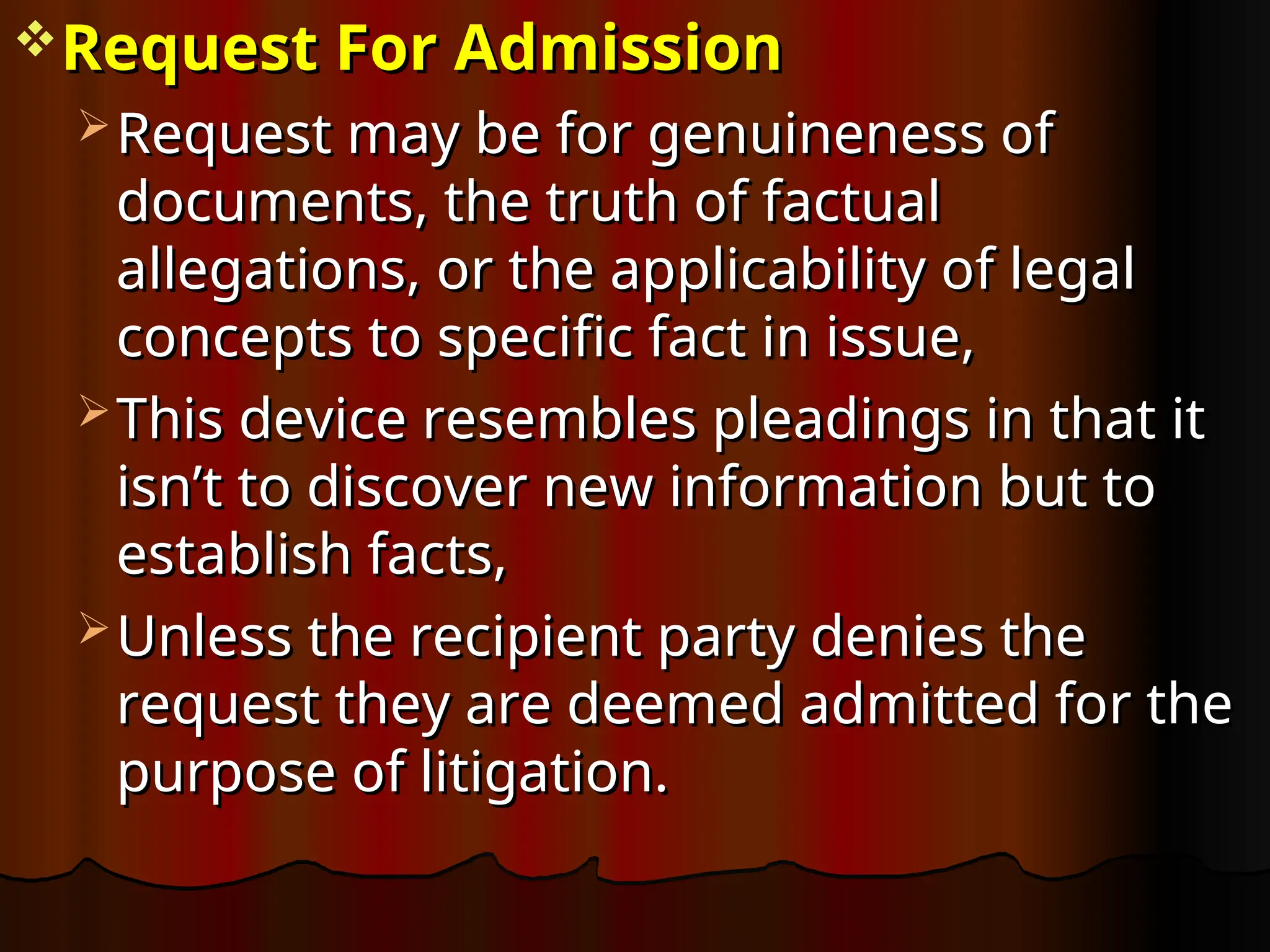 Request For Admission
Request For Admission
 Request may be for genuineness of
Request may be for genuineness of
documents, the truth of factual
documents, the truth of factual
allegations, or the applicability of legal
allegations, or the applicability of legal
concepts to specific fact in issue,
concepts to specific fact in issue,
 This device resembles pleadings in that it
This device resembles pleadings in that it
isn’t to discover new information but to
isn’t to discover new information but to
establish facts,
establish facts,
 Unless the recipient party denies the
Unless the recipient party denies the
request they are deemed admitted for the
request they are deemed admitted for the
purpose of litigation.
purpose of litigation.
 