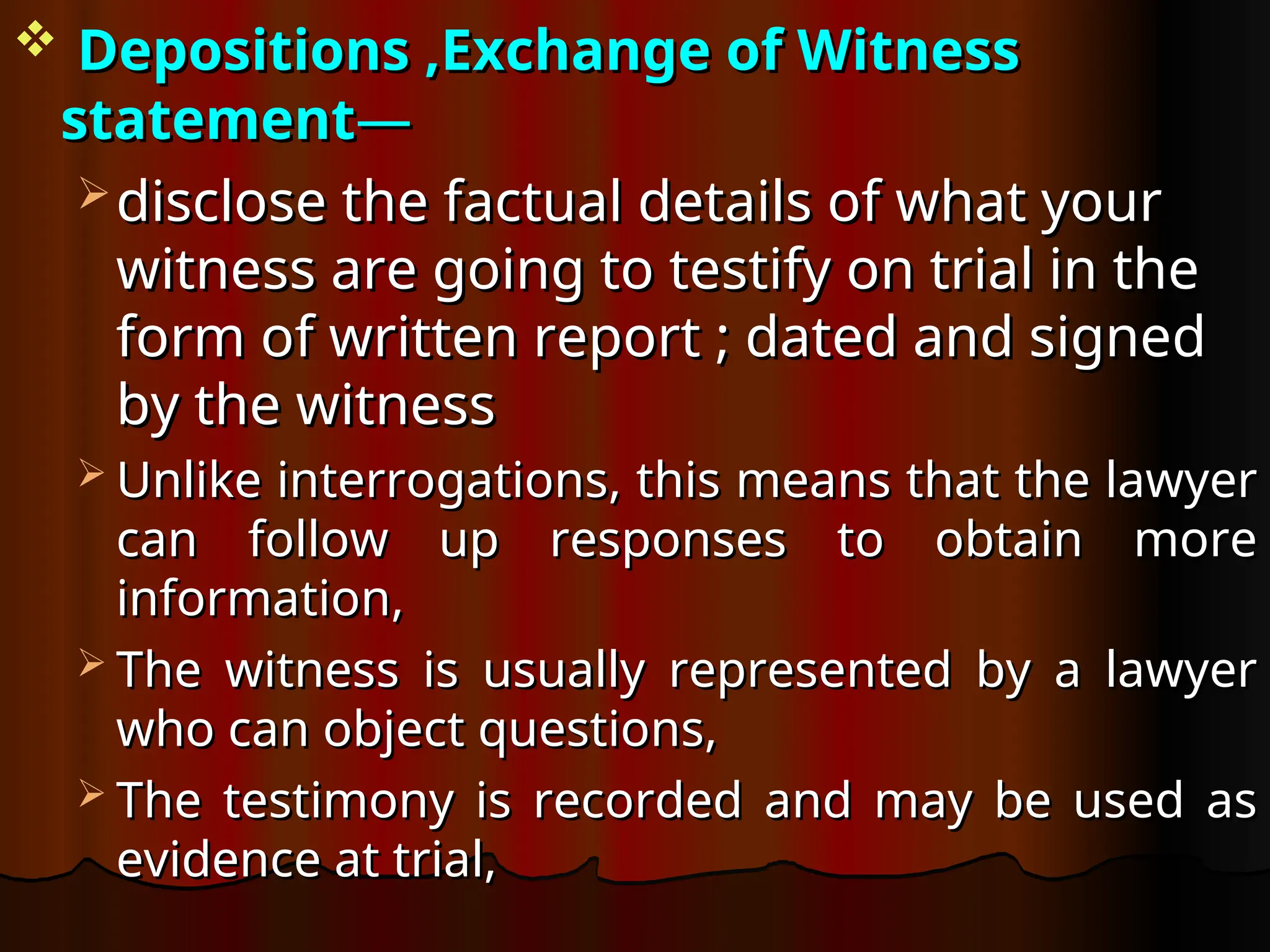  Depositions ,
Depositions ,Exchange of Witness
Exchange of Witness
statement
statement—
—
 disclose the factual details of what your
disclose the factual details of what your
witness are going to testify on trial in the
witness are going to testify on trial in the
form of written report ; dated and signed
form of written report ; dated and signed
by the witness
by the witness
 Unlike interrogations, this means that the lawyer
Unlike interrogations, this means that the lawyer
can follow up responses to obtain more
can follow up responses to obtain more
information,
information,
 The witness is usually represented by a lawyer
The witness is usually represented by a lawyer
who can object questions,
who can object questions,
 The testimony is recorded and may be used as
The testimony is recorded and may be used as
evidence at trial,
evidence at trial,
 