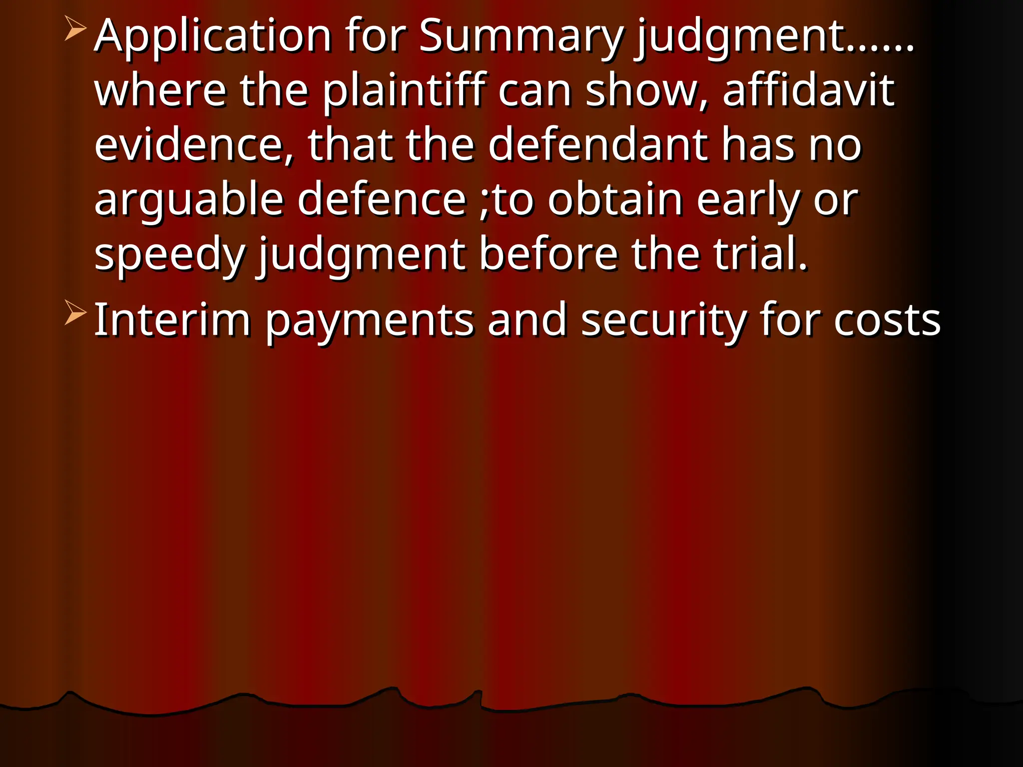  Application for Summary judgment……
Application for Summary judgment……
where the plaintiff can show, affidavit
where the plaintiff can show, affidavit
evidence, that the defendant has no
evidence, that the defendant has no
arguable defence ;to obtain early or
arguable defence ;to obtain early or
speedy judgment before the trial.
speedy judgment before the trial.
 Interim payments and security for costs
Interim payments and security for costs
 