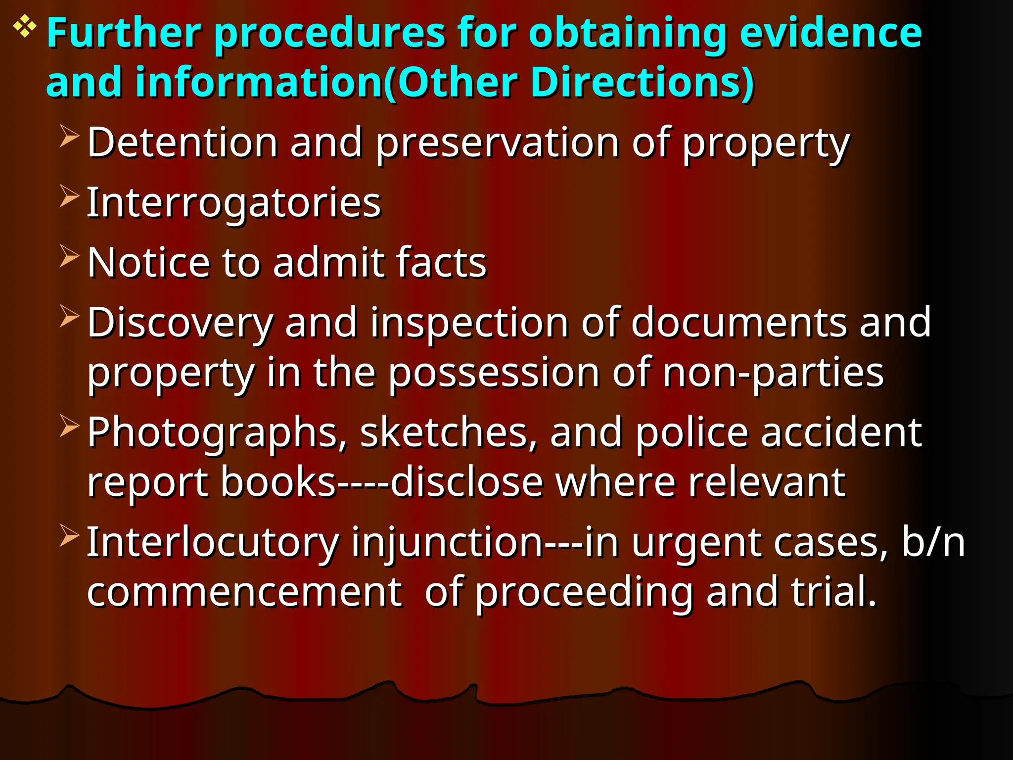  Further procedures for obtaining evidence
Further procedures for obtaining evidence
and information(Other Directions)
and information(Other Directions)
 Detention and preservation of property
Detention and preservation of property
 Interrogatories
Interrogatories
 Notice to admit facts
Notice to admit facts
 Discovery and inspection of documents and
Discovery and inspection of documents and
property in the possession of non-parties
property in the possession of non-parties
 Photographs, sketches, and police accident
Photographs, sketches, and police accident
report books----disclose where relevant
report books----disclose where relevant
 Interlocutory injunction---in urgent cases, b/n
Interlocutory injunction---in urgent cases, b/n
commencement of proceeding and trial.
commencement of proceeding and trial.
 