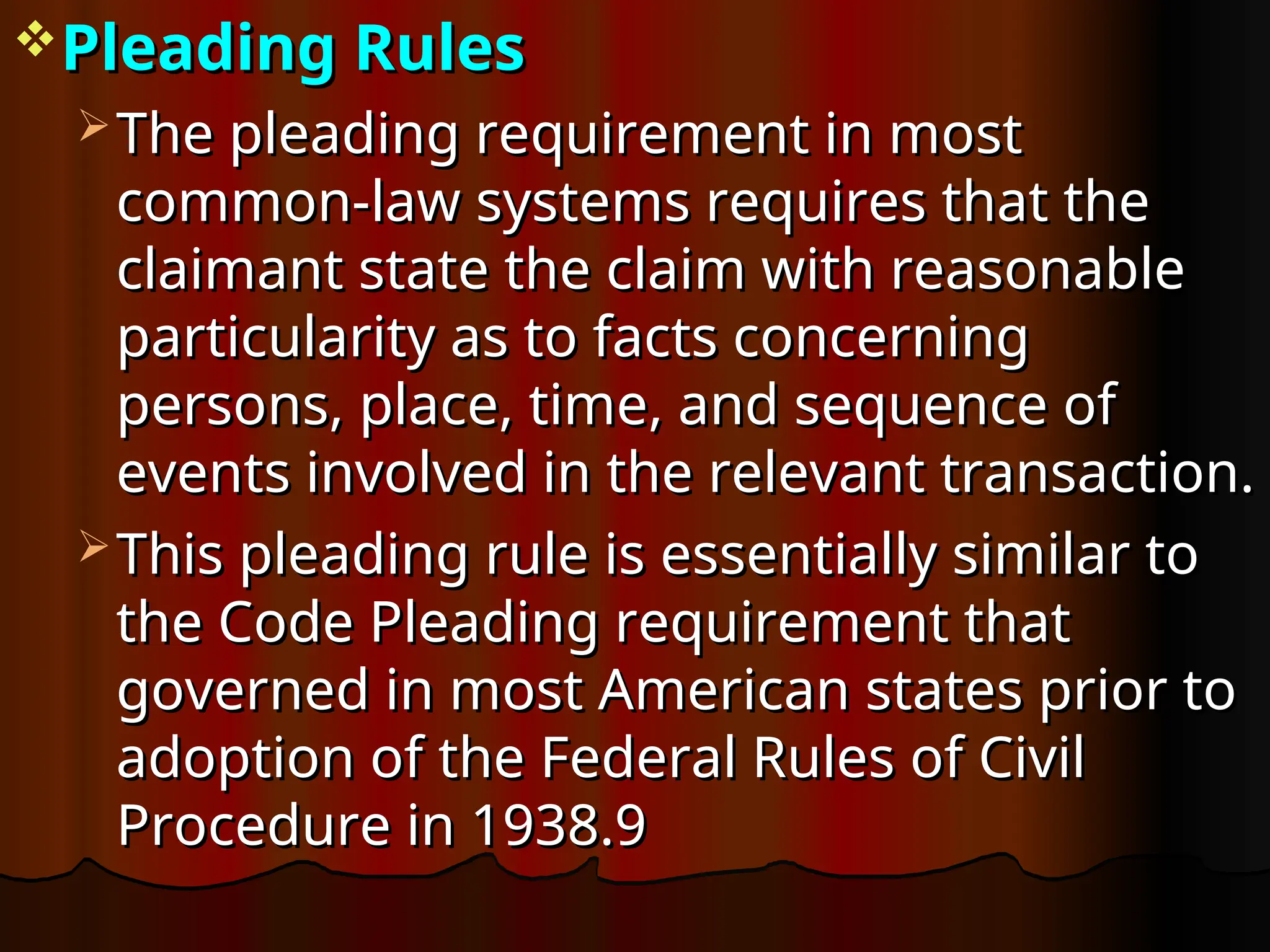 Pleading Rules
Pleading Rules
 The pleading requirement in most
The pleading requirement in most
common-law systems requires that the
common-law systems requires that the
claimant state the claim with reasonable
claimant state the claim with reasonable
particularity as to facts concerning
particularity as to facts concerning
persons, place, time, and sequence of
persons, place, time, and sequence of
events involved in the relevant transaction.
events involved in the relevant transaction.
 This pleading rule is essentially similar to
This pleading rule is essentially similar to
the Code Pleading requirement that
the Code Pleading requirement that
governed in most American states prior to
governed in most American states prior to
adoption of the Federal Rules of Civil
adoption of the Federal Rules of Civil
Procedure in 1938.9
Procedure in 1938.9
 
