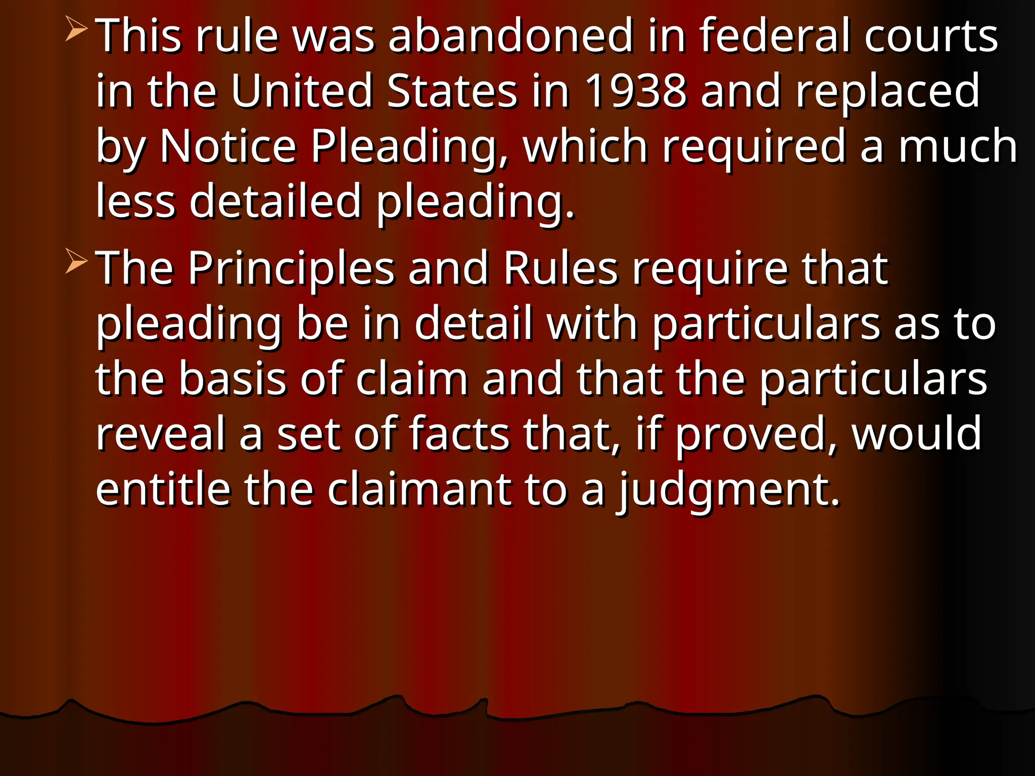  This rule was abandoned in federal courts
This rule was abandoned in federal courts
in the United States in 1938 and replaced
in the United States in 1938 and replaced
by Notice Pleading, which required a much
by Notice Pleading, which required a much
less detailed pleading.
less detailed pleading.
 The Principles and Rules require that
The Principles and Rules require that
pleading be in detail with particulars as to
pleading be in detail with particulars as to
the basis of claim and that the particulars
the basis of claim and that the particulars
reveal a set of facts that, if proved, would
reveal a set of facts that, if proved, would
entitle the claimant to a judgment.
entitle the claimant to a judgment.
 