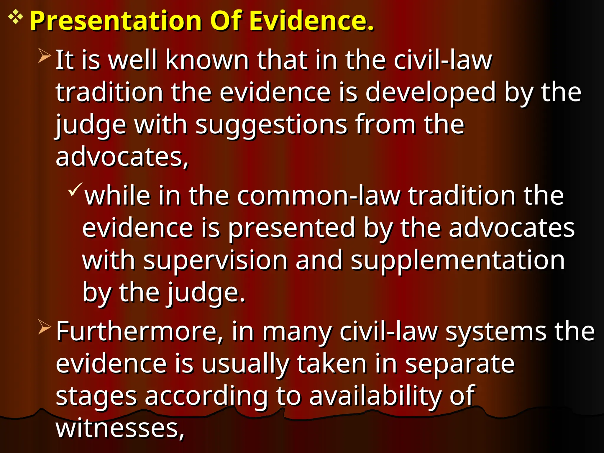  Presentation Of Evidence.
Presentation Of Evidence.
 It is well known that in the civil-law
It is well known that in the civil-law
tradition the evidence is developed by the
tradition the evidence is developed by the
judge with suggestions from the
judge with suggestions from the
advocates,
advocates,
while in the common-law tradition the
while in the common-law tradition the
evidence is presented by the advocates
evidence is presented by the advocates
with supervision and supplementation
with supervision and supplementation
by the judge.
by the judge.
 Furthermore, in many civil-law systems the
Furthermore, in many civil-law systems the
evidence is usually taken in separate
evidence is usually taken in separate
stages according to availability of
stages according to availability of
witnesses,
witnesses,
 