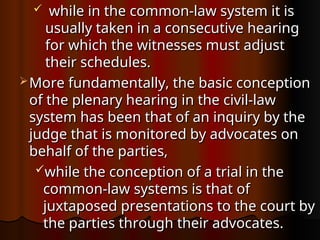  while in the common-law system it is
while in the common-law system it is
usually taken in a consecutive hearing
usually taken in a consecutive hearing
for which the witnesses must adjust
for which the witnesses must adjust
their schedules.
their schedules.
 More fundamentally, the basic conception
More fundamentally, the basic conception
of the plenary hearing in the civil-law
of the plenary hearing in the civil-law
system has been that of an inquiry by the
system has been that of an inquiry by the
judge that is monitored by advocates on
judge that is monitored by advocates on
behalf of the parties,
behalf of the parties,
while the conception of a trial in the
while the conception of a trial in the
common-law systems is that of
common-law systems is that of
juxtaposed presentations to the court by
juxtaposed presentations to the court by
the parties through their advocates.
the parties through their advocates.
 