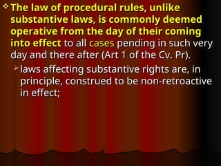  The law of procedural rules, unlike
The law of procedural rules, unlike
substantive laws, is commonly deemed
substantive laws, is commonly deemed
operative from the day of their coming
operative from the day of their coming
into effect
into effect to all
to all cases
cases pending in such very
pending in such very
day and there after (Art 1 of the Cv. Pr).
day and there after (Art 1 of the Cv. Pr).
 laws affecting substantive rights are, in
laws affecting substantive rights are, in
principle, construed to be non-retroactive
principle, construed to be non-retroactive
in effect;
in effect;
 