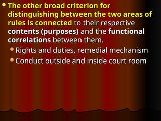 The other broad criterion for
The other broad criterion for
distinguishing between the two areas of
distinguishing between the two areas of
rules is connected
rules is connected to their respective
to their respective
contents (purposes)
contents (purposes) and the
and the functional
functional
correlations
correlations between them.
between them.
Rights and duties, remedial mechanism
Rights and duties, remedial mechanism
Conduct outside and inside court room
Conduct outside and inside court room
 