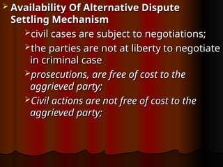  Availability Of Alternative Dispute
Availability Of Alternative Dispute
Settling Mechanism
Settling Mechanism
civil cases are subject to negotiations;
civil cases are subject to negotiations;
the parties are not at liberty to negotiate
the parties are not at liberty to negotiate
in
in criminal case
criminal case
prosecutions, are free of cost to the
prosecutions, are free of cost to the
aggrieved party;
aggrieved party;
Civil actions are not free of cost to the
Civil actions are not free of cost to the
aggrieved party;
aggrieved party;
 