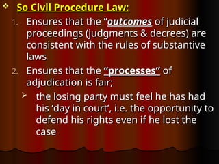  So Civil Procedure Law:
So Civil Procedure Law:
1.
1. Ensures that the “
Ensures that the “outcomes
outcomes of judicial
of judicial
proceedings (judgments & decrees) are
proceedings (judgments & decrees) are
consistent with the rules of substantive
consistent with the rules of substantive
laws
laws
2.
2. Ensures that the
Ensures that the “processes”
“processes” of
of
adjudication is fair;
adjudication is fair;
 the losing party must feel he has had
the losing party must feel he has had
his ‘day in court’, i.e. the opportunity to
his ‘day in court’, i.e. the opportunity to
defend his rights even if he lost the
defend his rights even if he lost the
case
case
 