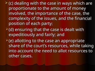  (c) dealing with the case in ways which are
(c) dealing with the case in ways which are
proportionate to the amount of money
proportionate to the amount of money
involved, the importance of the case, the
involved, the importance of the case, the
complexity of the issues, and the financial
complexity of the issues, and the financial
position of each party
position of each party;
;
 (d) ensuring that the case is dealt with
(d) ensuring that the case is dealt with
expeditiously and fairly; and
expeditiously and fairly; and
 (e) allotting to the case an appropriate
(e) allotting to the case an appropriate
share of the court’s resources, while taking
share of the court’s resources, while taking
into account the need to allot resources to
into account the need to allot resources to
other cases.
other cases.
 