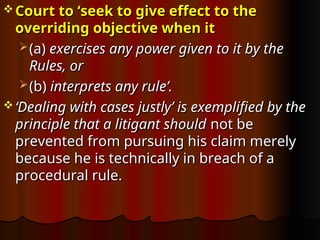  Court to ‘seek to give effect to the
Court to ‘seek to give effect to the
overriding objective when it
overriding objective when it
 (a)
(a) exercises any power given to it by the
exercises any power given to it by the
Rules, or
Rules, or
 (b)
(b) interprets any rule’.
interprets any rule’.
 ‘
‘Dealing with cases justly’ is exemplified by the
Dealing with cases justly’ is exemplified by the
principle that a litigant should
principle that a litigant should not be
not be
prevented from pursuing his claim merely
prevented from pursuing his claim merely
because he is technically in breach of a
because he is technically in breach of a
procedural rule.
procedural rule.
 