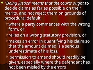  ‘
‘Doing justice’ means that the courts ought
Doing justice’ means that the courts ought to
to
decide claims as far as possible on their
decide claims as far as possible on their
merits, and not reject them on grounds of
merits, and not reject them on grounds of
procedural default.
procedural default.
 where a party commences with the wrong
where a party commences with the wrong
form, or
form, or
 relies on a wrong statutory provision, or
relies on a wrong statutory provision, or
 makes an error in quantifying his claim so
makes an error in quantifying his claim so
that the amount claimed is a serious
that the amount claimed is a serious
underestimate of his loss,
underestimate of his loss,
 permission to amend should readily be
permission to amend should readily be
given, especially where the defendant has
given, especially where the defendant has
not been misled by the errors
not been misled by the errors
 