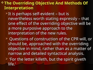  The Overriding Objective And Methods Of
The Overriding Objective And Methods Of
Interpretation
Interpretation
 It is perhaps self-evident – but is
It is perhaps self-evident – but is
nevertheless worth stating expressly – that
nevertheless worth stating expressly – that
one effect of the overriding objective will be
one effect of the overriding objective will be
a more purposive approach to the
a more purposive approach to the
interpretation of the new rules.
interpretation of the new rules.
 Questions of construction of the CPR will, or
Questions of construction of the CPR will, or
should be, approached with the overriding
should be, approached with the overriding
objective in mind, rather than as a matter of
objective in mind, rather than as a matter of
narrow and detailed syntactical analysis.
narrow and detailed syntactical analysis.
 ‘
‘For the letter killeth, but the spirit giveth
For the letter killeth, but the spirit giveth
life.’
life.’
 