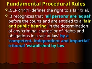 Fundamental Procedural Rules
Fundamental Procedural Rules
 ICCPR 14(1) defines the right to a fair trial.
ICCPR 14(1) defines the right to a fair trial.
 It recognizes that ‘
It recognizes that ‘all persons’ are ‘equal
all persons’ are ‘equal’
’
before the courts and are entitled to a
before the courts and are entitled to a ‘fair
‘fair
and public hearing’
and public hearing’ in the determination
in the determination
of any ‘criminal charge’ or of ‘rights and
of any ‘criminal charge’ or of ‘rights and
obligations in a suit at law’
obligations in a suit at law’ by a
by a
‘competent, independent and impartial’
‘competent, independent and impartial’
tribunal
tribunal ‘
‘established by law
established by law
 