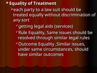 Equality of Treatment
Equality of Treatment
each party to a law suit should be
each party to a law suit should be
treated equally without discrimination of
treated equally without discrimination of
any sort
any sort
getting legal aids (services)
getting legal aids (services)
Rule Equality, Same issues should be
Rule Equality, Same issues should be
resolved through similar legal rules
resolved through similar legal rules
Outcome Equality ,Similar issues,
Outcome Equality ,Similar issues,
under same circumstances, should
under same circumstances, should
have similar outcomes
have similar outcomes
 