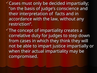 Cases must only be decided impartially;
Cases must only be decided impartially;
“on the basis of judge’s conscience and
“on the basis of judge’s conscience and
their interpretation of facts and in
their interpretation of facts and in
accordance with the law, without any
accordance with the law, without any
restriction”.
restriction”.
The concept of impartiality creates a
The concept of impartiality creates a
correlative duty for judges to step down
correlative duty for judges to step down
from cases in which they think they will
from cases in which they think they will
not be able to impart justice impartially or
not be able to impart justice impartially or
when their actual impartiality may be
when their actual impartiality may be
compromised.
compromised.
 