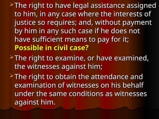  The right to have legal assistance assigned
The right to have legal assistance assigned
to him, in any case where the interests of
to him, in any case where the interests of
justice so requires; and, without payment
justice so requires; and, without payment
by him in any such case if he does not
by him in any such case if he does not
have sufficient means to pay for it;
have sufficient means to pay for it;
Possible in civil case?
Possible in civil case?
 The right to examine, or have examined,
The right to examine, or have examined,
the witnesses against him;
the witnesses against him;
 The right to obtain the attendance and
The right to obtain the attendance and
examination of witnesses on his behalf
examination of witnesses on his behalf
under the same conditions as witnesses
under the same conditions as witnesses
against him.
against him.
 