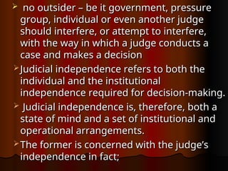  no outsider – be it government, pressure
no outsider – be it government, pressure
group, individual or even another judge
group, individual or even another judge
should interfere, or attempt to interfere,
should interfere, or attempt to interfere,
with the way in which a judge conducts a
with the way in which a judge conducts a
case and makes a decision
case and makes a decision
 Judicial independence refers to both the
Judicial independence refers to both the
individual and the institutional
individual and the institutional
independence required for decision-making.
independence required for decision-making.
 Judicial independence is, therefore, both a
Judicial independence is, therefore, both a
state of mind and a set of institutional and
state of mind and a set of institutional and
operational arrangements.
operational arrangements.
 The former is concerned with the judge’s
The former is concerned with the judge’s
independence in fact;
independence in fact;
 