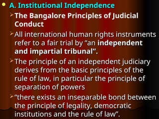  A. Institutional Independence
A. Institutional Independence
The Bangalore Principles of Judicial
Conduct
 All international human rights instruments
All international human rights instruments
refer to a fair trial by “an
refer to a fair trial by “an independent
independent
and impartial tribunal”.
and impartial tribunal”.
 The principle of an independent judiciary
The principle of an independent judiciary
derives from the basic principles of the
derives from the basic principles of the
rule of law, in particular the principle of
rule of law, in particular the principle of
separation of powers
separation of powers
 “
“there exists an inseparable bond between
there exists an inseparable bond between
the principle of legality, democratic
the principle of legality, democratic
institutions and the rule of law”.
institutions and the rule of law”.
 