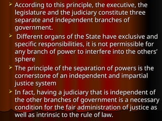  According to this principle, the executive, the
According to this principle, the executive, the
legislature and the judiciary constitute three
legislature and the judiciary constitute three
separate and independent branches of
separate and independent branches of
government.
government.
 Different organs of the State have exclusive and
Different organs of the State have exclusive and
specific responsibilities, it is not permissible for
specific responsibilities, it is not permissible for
any branch of power to interfere into the others’
any branch of power to interfere into the others’
sphere
sphere
 The principle of the separation of powers is the
The principle of the separation of powers is the
cornerstone of an independent and impartial
cornerstone of an independent and impartial
justice system
justice system
 In fact, having a judiciary that is independent of
In fact, having a judiciary that is independent of
the other branches of government is a necessary
the other branches of government is a necessary
condition for the fair administration of justice as
condition for the fair administration of justice as
well as intrinsic to the rule of law.
well as intrinsic to the rule of law.
 