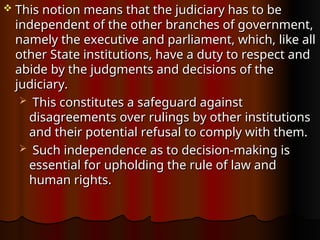  This notion means that the judiciary has to be
This notion means that the judiciary has to be
independent of the other branches of government,
independent of the other branches of government,
namely the executive and parliament, which, like all
namely the executive and parliament, which, like all
other State institutions, have a duty to respect and
other State institutions, have a duty to respect and
abide by the judgments and decisions of the
abide by the judgments and decisions of the
judiciary.
judiciary.
 This constitutes a safeguard against
This constitutes a safeguard against
disagreements over rulings by other institutions
disagreements over rulings by other institutions
and their potential refusal to comply with them.
and their potential refusal to comply with them.
 Such independence as to decision-making is
Such independence as to decision-making is
essential for upholding the rule of law and
essential for upholding the rule of law and
human rights.
human rights.
 