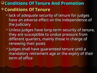  Conditions Of Tenure And Promotion
Conditions Of Tenure And Promotion
 Conditions Of Tenure
Conditions Of Tenure
 lack of adequate security of tenure for judges
lack of adequate security of tenure for judges
have an adverse effect on the independence of
have an adverse effect on the independence of
the judiciary
the judiciary
 Unless judges have long-term security of tenure,
Unless judges have long-term security of tenure,
they are susceptible to undue pressure from
they are susceptible to undue pressure from
different quarters, mainly those in charge of
different quarters, mainly those in charge of
renewing their posts
renewing their posts
 Judges shall have guaranteed tenure until a
Judges shall have guaranteed tenure until a
mandatory retirement age or the expiry of their
mandatory retirement age or the expiry of their
term of office
term of office
 