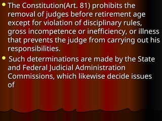 The Constitution(Art. 81) prohibits the
The Constitution(Art. 81) prohibits the
removal of judges before retirement age
removal of judges before retirement age
except for violation of disciplinary rules,
except for violation of disciplinary rules,
gross incompetence or inefficiency, or illness
gross incompetence or inefficiency, or illness
that prevents the judge from carrying out his
that prevents the judge from carrying out his
responsibilities.
responsibilities.
 Such determinations are made by the State
Such determinations are made by the State
and Federal Judicial Administration
and Federal Judicial Administration
Commissions, which likewise decide issues
Commissions, which likewise decide issues
of
of
 