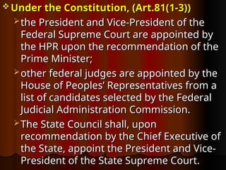  Under the Constitution, (Art.81(1-3))
Under the Constitution, (Art.81(1-3))
 the President and Vice-President of the
the President and Vice-President of the
Federal Supreme Court are appointed by
Federal Supreme Court are appointed by
the HPR upon the recommendation of the
the HPR upon the recommendation of the
Prime Minister;
Prime Minister;
 other federal judges are appointed by the
other federal judges are appointed by the
House of Peoples’ Representatives from a
House of Peoples’ Representatives from a
list of candidates selected by the Federal
list of candidates selected by the Federal
Judicial Administration Commission.
Judicial Administration Commission.
 The State Council shall, upon
The State Council shall, upon
recommendation by the Chief Executive of
recommendation by the Chief Executive of
the State, appoint the President and Vice-
the State, appoint the President and Vice-
President of the State Supreme Court.
President of the State Supreme Court.
 