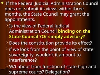  If the Federal Judicial Administration Council
If the Federal Judicial Administration Council
does not submit its views within three
does not submit its views within three
months, the State Council may grant the
months, the State Council may grant the
appointments.
appointments.
 Is the view of Federal Judicial
Is the view of Federal Judicial
Administration Council
Administration Council binding on the
binding on the
State Council ?Or simply advisory?
State Council ?Or simply advisory?
 Does the constitution provide its effect?
Does the constitution provide its effect?
 if we look from the point of view of state
if we look from the point of view of state
sovereignty ,wouldn’t it amount to
sovereignty ,wouldn’t it amount to
interference?
interference?
 W/t about from function of state high and
W/t about from function of state high and
supreme courts? Delegation?
supreme courts? Delegation?
 