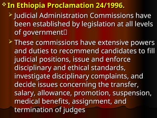  In Ethiopia
In Ethiopia Proclamation 24/1996.
Proclamation 24/1996.
 Judicial Administration Commissions have
Judicial Administration Commissions have
been established by legislation at all levels
been established by legislation at all levels
of government
of government
 These commissions have extensive powers
These commissions have extensive powers
and duties to recommend candidates to fill
and duties to recommend candidates to fill
judicial positions, issue and enforce
judicial positions, issue and enforce
disciplinary and ethical standards,
disciplinary and ethical standards,
investigate disciplinary complaints, and
investigate disciplinary complaints, and
decide issues concerning the transfer,
decide issues concerning the transfer,
salary, allowance, promotion, suspension,
salary, allowance, promotion, suspension,
medical benefits, assignment, and
medical benefits, assignment, and
termination of judges
termination of judges
 