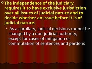  The independence of the judiciary
The independence of the judiciary
requires it to have exclusive jurisdiction
requires it to have exclusive jurisdiction
over all issues of judicial nature and to
over all issues of judicial nature and to
decide whether an issue before it is of
decide whether an issue before it is of
judicial nature.
judicial nature.
 As a corollary, judicial decisions cannot be
As a corollary, judicial decisions cannot be
changed by a non-judicial authority,
changed by a non-judicial authority,
except for cases of mitigation or
except for cases of mitigation or
commutation of sentences and pardons
commutation of sentences and pardons
 