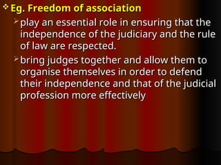  Eg. Freedom of association
Eg. Freedom of association
 play an essential role in ensuring that the
play an essential role in ensuring that the
independence of the judiciary and the rule
independence of the judiciary and the rule
of law are respected.
of law are respected.
 bring judges together and allow them to
bring judges together and allow them to
organise themselves in order to defend
organise themselves in order to defend
their independence and that of the judicial
their independence and that of the judicial
profession more effectively
profession more effectively
 
